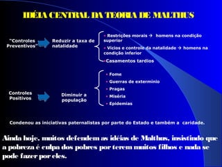 “Controles
Preventivos”
Reduzir a taxa de
natalidade
• Restrições morais  homens na condição
superior
• Vícios e controle da natalidade  homens na
condição inferior
•Casamentos tardios
Controles
Positivos
Diminuir a
população
• Fome
• Guerras de extermínio
• Pragas
• Miséria
• Epidemias
Condenou as iniciativas paternalistas por parte do Estado e também a caridade.
Ainda hoje, muitos defendemas idéias de Malthus, insistindo que
a pobreza é culpa dos pobres porteremmuitos filhos e nada se
pode fazerporeles.
IDÉIA CENTRAL DA TEORIA DE MALTHUS
 