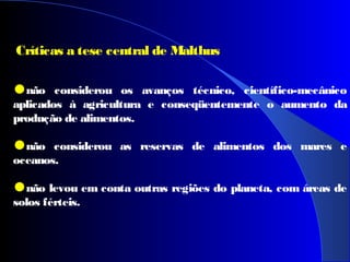 Críticas a tese central de Malthus
•não considerou os avanços técnico, científico-mecânico
aplicados à agricultura e conseqüentemente o aumento da
produção de alimentos.
•não considerou as reservas de alimentos dos mares e
oceanos.
•não levou em conta outras regiões do planeta, com áreas de
solos férteis.
 