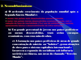 2. Neomalthusianismo
a) O acelerado crescimento da população mundial após a
Segunda Guerra Mundial é:
• menor nos países mais desenvolvidos economicamente.
• maior nos países menos desenvolvidos economicamente, com a
redução da taxa de mortalidade (‰) uso de antibióticos e vacinas,
saneamento básico e desenvolvimento de infra-estrutura.
b) Um grande percentual de jovens nos países periféricos
ou menos desenvolvidos, trará sérios encargos
econômicos, comessa mão-de-obra.
c) A formação nos países periféricos de áreas de grande
concentração de miséria ou “bolsões”, gerou situações
de risco para o sistema capitalista internacional e
favoreceu a expansão do socialismo sob influência
soviética ou chinesa, nas áreas do chamado “Terceiro
Mundo”.
 
