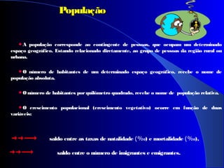 A população corresponde ao contingente de pessoas, que ocupam um determinado
espaço geográfico. Estando relacionado diretamente, ao grupo de pessoas da região rural ou
urbana.
O número de habitantes de um determinado espaço geográfico, recebe o nome de
população absoluta.
O número de habitantes porquilômetro quadrado, recebe o nome de população relativa.
O crescimento populacional (crescimento vegetativo) ocorre em função de duas
variáveis:
PopulaçãoPopulação
saldo entre as taxas de natalidade (%0) e mortalidade (%0),
saldo entre o número de imigrantes e emigrantes.
 