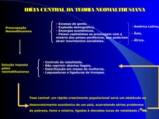 Preocupação
Neomalthusiana
• Excesso de gente,
• Explosão demográfica,
• Encargos econômicos,
• Países capitalistas se preocupam com a
miséria dos países periféricos, que poderiam
atrair movimentos socialistas. .
• América Latina,
• Ásia,
• África.
Solução imposta
pelos
neomalthusianos
• Controle da natalidade,
• Não reprimir abortos ilegais,
• Esterilização em massa de mulheres,
• Laqueaduras e ligaduras de trompas.
Tese central: um rápido crescimento populacional seria um obstáculo ao
desenvolvimento econômico de um país, acarretando sérios problemas
de pobreza, fome e miséria, ligadas à elevadas taxas de natalidade (‰).
IDÉIA CENTRAL DA TEORIA NEOMALTHUSIANA
 