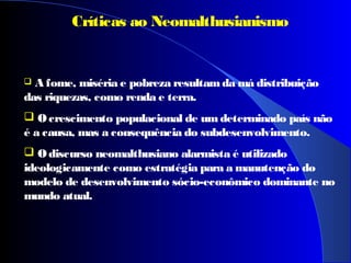  A fome, miséria e pobreza resultamda má distribuição
das riquezas, como renda e terra.
 O crescimento populacional de um determinado país não
é a causa, mas a consequência do subdesenvolvimento.
 O discurso neomalthusiano alarmista é utilizado
ideologicamente como estratégia para a manutenção do
modelo de desenvolvimento sócio-econômico dominante no
mundo atual.
Críticas ao Neomalthusianismo
 