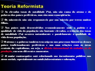  As elevadas taxas de natalidade (‰), não são causa do atraso e da
pobreza dos países periféricos, mas simuma conseqüência.
 Os miseráveis não são responsáveis por sua miséria por terem muitos
filhos.
 Nos países mais desenvolvidos economicamente onde o padrão e a
qualidade de vida da população são bastante elevados, a redução das taxas
de natalidade (‰) ocorreu naturalmente e paralelamente à qualidade de
vida dessa população.
 Oatraso e a pobreza tambémtemorigens nos processos históricos desses
países tradicionalmente periféricos e nas suas relações com as áreas
centrais do capitalismo, ou seja, a divisão internacional do trabalho ou da
produção, emseus diferentes momentos.
 O maior contraceptivo está relacionado aos investimentos públicos nas
áreas sociais, especialmentenasaúde,infra-estruturaeeducação.
Teoria Reformista
 