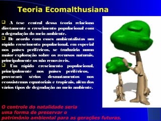 Teoria Ecomalthusiana
 A tese central dessa teoria relaciona
diretamente o crescimento populacional com
a degradação do meio ambiente.
 De acordo com esses ambientalistas um
rápido crescimento populacional, em especial
nos países periféricos, se traduziria numa
maior exploração sobre os recursos naturais,
principalmente os não renováveis.
 Um rápido crescimento populacional,
principalmente nos países periféricos,
provocará sérios desmatamentos nos
ecossistemas equatoriais e tropicais, além dos
vários tipos de degradação ao meio ambiente.
O controle do natalidade seria
uma forma de preservar o
patrimônio ambiental para as gerações futuras.
 