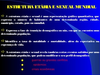  A estrutura etária e sexual é uma representação gráfica quantitativa, que
expressa o número de habitantes de uma determinada região, cidade,
município, estado, país ou mundial.
 Expressa a fase de transição demográfica ou não, em que se encontra uma
determinada população.
Identifica a taxa de natalidade e mortalidade, além da expectativa ou
esperança de vida.
 A estrutura etária e sexual revela também certos eventos sofridos por uma
determinada população, que podemmodificaro seu perfil demográfico:
• guerras ou grandes conflitos
• epidemias
• crises econômicas
ESTRUTURA ETÁRIA E SEXUAL MUNDIAL
 
