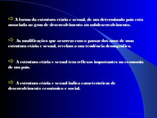 A forma da estrutura etária e sexual, de umdeterminado país está
associada ao grau de desenvolvimento ou subdesenvolvimento.
 As modificações que ocorremcomo passardos anos de uma
estrutura etária e sexual, revelama sua tendência demográfica.
 A estrutura etária e sexual temreflexos importantes na economia
de umpaís.
 A estrutura etária e sexual indica características de
desenvolvimento econômico e social.
 