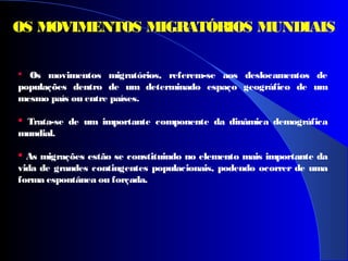  Os movimentos migratórios, referem-se aos deslocamentos de
populações dentro de um determinado espaço geográfico de um
mesmo país ou entre países.
 Trata-se de um importante componente da dinâmica demográfica
mundial.
 As migrações estão se constituindo no elemento mais importante da
vida de grandes contingentes populacionais, podendo ocorrer de uma
forma espontânea ou forçada.
OS MOVIMENTOS MIGRATÓRIOS MUNDIAIS
 