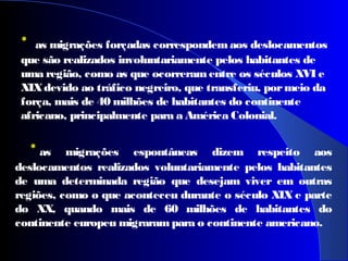 * as migrações espontâneas dizem respeito aos
deslocamentos realizados voluntariamente pelos habitantes
de uma determinada região que desejam viver em outras
regiões, como o que aconteceu durante o século XIX e parte
do XX, quando mais de 60 milhões de habitantes do
continente europeu migrarampara o continente americano.
 
* as migrações forçadas correspondem aos deslocamentos
que são realizados involuntariamente pelos habitantes de
uma região, como as que ocorreramentre os séculos XVI e
XIXdevido ao tráfico negreiro, que transferiu, pormeio da
força, mais de 40 milhões de habitantes do continente
africano, principalmente para a América Colonial.
 