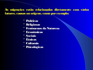 As migrações estão relacionadas diretamente com vários
fatores, causas ou origens, como porexemplo:
* Políticas
* Religiosas
* Fenômenos da Natureza
* Econômicas
* Sociais
* Étnicas
* Culturais
* Psicológicas
 