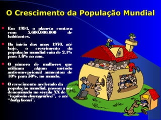  Em 1994, o planeta contava
com 5.600.000.000 de
habitantes.
 Do início dos anos 1970, até
hoje, o crescimento da
população mundial caiu de 2,1%
para 1,6% ao ano.
 O número de mulheres que
utilizam algum método
anticoncepcional aumentou de
10% para 50%, no mundo.
 Ocrescimento acelerado da
população mundial, passou a ser
denominado no século XXde
“explosãodemográfica”, e até
“babyboom”.
 
 
O Crescimento da População MundialO Crescimento da População Mundial
 