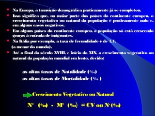  Na Europa, a transição demográfica praticamente já se completou.
 Isso significa que, na maior parte dos países do continente europeu, o
crescimento vegetativo ou natural da população é praticamente nulo e,
em alguns casos negativos.
 Em alguns países do continente europeu, a população só está crescendo
graças à entrada de imigrantes.
 Na Itália porexemplo, a taxa de fecundidade é de 1,1.
(a menordo mundo).
 Até o final do século XVIII, e início do XIX, o crescimento vegetativo ou
natural da população mundial era lento, devido:
as altas taxas de Natalidade (%0)
as altas taxas de Mortalidade (%0 )
 
 
Crescimento Vegetativo ou Natural        
NN++
((‰) - M) - M++
((‰) = CV ou N= CV ou N--
((‰))
 