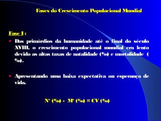 Fase I :
• Dos primórdios da humanidade até o final do século
XVIII, o crescimento populacional mundial era lento
devido as altas taxas de natalidade (‰) e mortalidade (
‰).
• Apresentando uma baixa expectativa ou esperança de
vida.
Fases do Crescimento Populacional MundialFases do Crescimento Populacional Mundial
NN++
((‰) - M- M++
((‰) = CV= CV (‰)
 