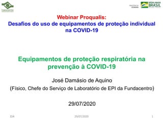 Webinar Proqualis:
Desafios do uso de equipamentos de proteção individual
na COVID-19
Equipamentos de proteção respiratória na
prevenção à COVID-19
José Damásio de Aquino
(Físico, Chefe do Serviço de Laboratório de EPI da Fundacentro)
29/07/2020
JDA 29/07/2020 1
 