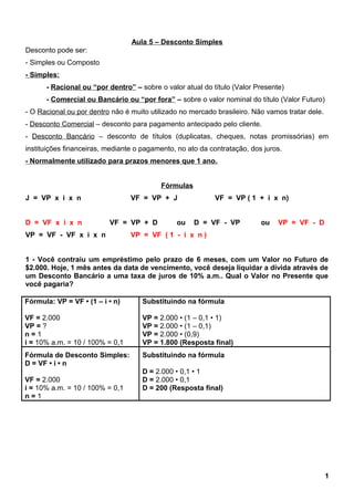 Aula 5 – Desconto Simples
Desconto pode ser:
- Simples ou Composto
- Simples:
- Racional ou “por dentro” – sobre o valor atual do título (Valor Presente)
- Comercial ou Bancário ou “por fora” – sobre o valor nominal do título (Valor Futuro)
- O Racional ou por dentro não é muito utilizado no mercado brasileiro. Não vamos tratar dele.
- Desconto Comercial – desconto para pagamento antecipado pelo cliente.
- Desconto Bancário – desconto de títulos (duplicatas, cheques, notas promissórias) em
instituições financeiras, mediante o pagamento, no ato da contratação, dos juros.
- Normalmente utilizado para prazos menores que 1 ano.
Fórmulas
J = VP x i x n VF = VP + J VF = VP ( 1 + i x n)
D = VF x i x n VF = VP + D ou D = VF - VP ou VP = VF - D
VP = VF - VF x i x n VP = VF ( 1 - i x n )
1 - Você contraiu um empréstimo pelo prazo de 6 meses, com um Valor no Futuro de
$2.000. Hoje, 1 mês antes da data de vencimento, você deseja liquidar a dívida através de
um Desconto Bancário a uma taxa de juros de 10% a.m.. Qual o Valor no Presente que
você pagaria?
Fórmula: VP = VF • (1 – i • n)
VF = 2.000
VP = ?
n = 1
i = 10% a.m. = 10 / 100% = 0,1
Substituindo na fórmula
VP = 2.000 • (1 – 0,1 • 1)
VP = 2.000 • (1 – 0,1)
VP = 2.000 • (0,9)
VP = 1.800 (Resposta final)
Fórmula de Desconto Simples:
D = VF • i • n
VF = 2.000
i = 10% a.m. = 10 / 100% = 0,1
n = 1
Substituindo na fórmula
D = 2.000 • 0,1 • 1
D = 2.000 • 0,1
D = 200 (Resposta final)
1
 