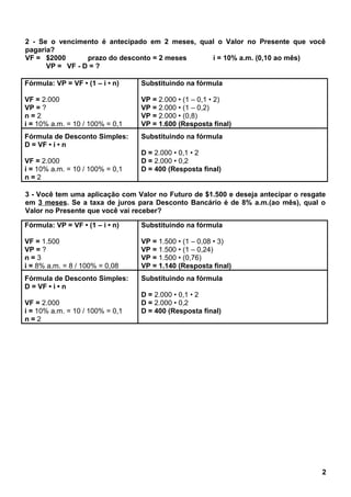 2 - Se o vencimento é antecipado em 2 meses, qual o Valor no Presente que você
pagaria?
VF = $2000 prazo do desconto = 2 meses i = 10% a.m. (0,10 ao mês)
VP = VF - D = ?
Fórmula: VP = VF • (1 – i • n)
VF = 2.000
VP = ?
n = 2
i = 10% a.m. = 10 / 100% = 0,1
Substituindo na fórmula
VP = 2.000 • (1 – 0,1 • 2)
VP = 2.000 • (1 – 0,2)
VP = 2.000 • (0,8)
VP = 1.600 (Resposta final)
Fórmula de Desconto Simples:
D = VF • i • n
VF = 2.000
i = 10% a.m. = 10 / 100% = 0,1
n = 2
Substituindo na fórmula
D = 2.000 • 0,1 • 2
D = 2.000 • 0,2
D = 400 (Resposta final)
3 - Você tem uma aplicação com Valor no Futuro de $1.500 e deseja antecipar o resgate
em 3 meses. Se a taxa de juros para Desconto Bancário é de 8% a.m.(ao mês), qual o
Valor no Presente que você vai receber?
Fórmula: VP = VF • (1 – i • n)
VF = 1.500
VP = ?
n = 3
i = 8% a.m. = 8 / 100% = 0,08
Substituindo na fórmula
VP = 1.500 • (1 – 0,08 • 3)
VP = 1.500 • (1 – 0,24)
VP = 1.500 • (0,76)
VP = 1.140 (Resposta final)
Fórmula de Desconto Simples:
D = VF • i • n
VF = 2.000
i = 10% a.m. = 10 / 100% = 0,1
n = 2
Substituindo na fórmula
D = 2.000 • 0,1 • 2
D = 2.000 • 0,2
D = 400 (Resposta final)
2
 