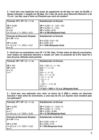 4 - Você tem uma duplicata com prazo de pagamento de 60 dias no valor de $5.200, e
deseja antecipar o resgate em 20 dias. Se a taxa de juros para Desconto Bancário é de
1% a.d . (ao dia), qual o Valor no Presente que você vai receber?
Fórmula: VP = VF • (1 – i • n)
VF = 5.200
VP = ?
n = 20
i = 1% a.d. = 1 / 100% = 0,01
Substituindo na fórmula
VP = 5.200 • (1 – 0,01 • 20)
VP = 5.200 • (1 – 0,2)
VP = 5.200 • (0,8)
VP = 4.160 (Resposta final)
Fórmula de Desconto Simples:
D = VF • i • n
VF = 5.200
i = 1% a.d. = 1 / 100% = 0,01
n = 20
Substituindo na fórmula
D = 5.200 • 0,01 • 20
D = 5.200 • 0,2
D = 1.040 (Resposta final)
5 - Você tem um empréstimo com VF = $ 750. Hoje, 10 dias antes da data de vencimento,
você realiza um desconto bancário e recebe um valor no presente de $ 675. Qual foi a
taxa de juros utilizada neste período.
Fórmula: VP = VF • (1 – i • n)
VF = 750
VP = 675
n = 10
i = ?
Substituindo na fórmula
675 = 750 • (1 – i • 10)
675 = 1 – i • 10
750
0,9 = 1 – i • 10
0,9 – 1 = – i • 10
– 0,1 = – i • 10
– 0,1 = – i
10
– 0,01 = – i • (– 1)
0,01 = i
i = 0,01 • 100% = 1% a.d. (Resposta final)
6 - Você tem uma aplicação com valor no futuro de $ 2500 e realiza um desconto
bancário 7 dias antes do vencimento, a uma taxa de 2% a.d. Quanto você receberá pela
sua aplicação?
Fórmula: VP = VF • (1 – i • n)
VF = 2.500
VP = ?
n = 7
i = 2% a.d. = 2 / 100% = 0,02
Substituindo na fórmula
VP = 2.500 • (1 – 0,02 • 7)
VP = 2.500 • (1 – 0,14)
VP = 2.500 • (0,86)
VP = 2.150 (Resposta final)
Fórmula de Desconto Simples:
D = VF • i • n
VF = 2.500
i = 2% a.d. = 2 / 100% = 0,02
n = 7
Substituindo na fórmula
D = 2.500 • 0,02 • 7
D = 2.500 • 0,14
D = 350 (Resposta final)
3
 