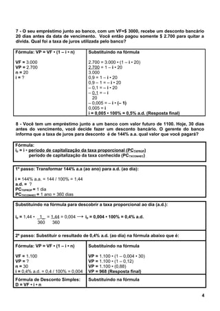 7 - O seu empréstimo junto ao banco, com um VF=$ 3000, recebe um desconto bancário
20 dias antes da data de vencimento. Você então pagou somente $ 2.700 para quitar a
dívida. Qual foi a taxa de juros utilizada pelo banco?
Fórmula: VP = VF • (1 – i • n)
VF = 3.000
VP = 2.700
n = 20
i = ?
Substituindo na fórmula
2.700 = 3.000 • (1 – i • 20)
2.700 = 1 – i • 20
3.000
0,9 = 1 – i • 20
0,9 – 1 = – i • 20
– 0,1 = – i • 20
– 0,1 = – i
20
– 0,005 = – i • (– 1)
0,005 = i
i = 0,005 • 100% = 0,5% a.d. (Resposta final)
8 - Você tem um empréstimo junto a um banco com valor futuro de 1100. Hoje, 30 dias
antes do vencimento, você decide fazer um desconto bancário. O gerente do banco
informa que a taxa de juros para desconto é de 144% a.a. qual valor que você pagará?
Fórmula:
ip = i • período de capitalização da taxa proporcional (PCTXPROP)
período de capitalização da taxa conhecida (PCTXCONHEC)
1º passo: Transformar 144% a.a (ao ano) para a.d. (ao dia):
i = 144% a.a. = 144 / 100% = 1,44
a.d. = ?
PCTXPROP = 1 dia
PCTXCONHEC = 1 ano = 360 dias
Substituindo na fórmula para descobrir a taxa proporcional ao dia (a.d.):
ip = 1,44 • _1_ = 1,44 = 0,004 → ip = 0,004 • 100% = 0,4% a.d.
360 360
2º passo: Substituir o resultado de 0,4% a.d. (ao dia) na fórmula abaixo que é:
Fórmula: VP = VF • (1 – i • n)
VF = 1.100
VP = ?
n = 30
i = 0,4% a.d. = 0,4 / 100% = 0,004
Substituindo na fórmula
VP = 1.100 • (1 – 0,004 • 30)
VP = 1.100 • (1 – 0,12)
VP = 1.100 • (0,88)
VP = 968 (Resposta final)
Fórmula de Desconto Simples:
D = VF • i • n
Substituindo na fórmula
4
 
