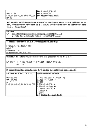 VF = 1.100
i = 0,4% a.d. = 0,4 / 100% = 0,004
n = 30
D = 1.100 • 0,004 • 30
D = 1.100 • 0,12
D = 132 (Resposta final)
9 – Um título de valor nominal de $ 80.000 foi descontado a uma taxa de desconto de 3%
a.m., produzindo um valor atual de $ 74.720,00. Quantos dias antes do vencimento esse
título foi descontado?
Fórmula:
ip = i • período de capitalização da taxa proporcional (PCTXPROP)
período de capitalização da taxa conhecida (PCTXCONHEC)
1º passo: Transformar 3% a.m (ao mês) para a.d. (ao dia):
i = 3% a.m. = 3 / 100% = 0,03
a.d. = ?
PCTXPROP = 1 dia
PCTXCONHEC = 1 mês = 30 dias
Substituindo na fórmula para descobrir a taxa proporcional ao dia (a.d.):
ip = 0,03 • _1_ = 0,03 = 0,001 → ip = 0,001 • 100% = 0,1% a.d.
30 30
2º passo: Substituir o resultado de 0,1% a.d. (ao dia) na fórmula abaixo que é:
Fórmula: VP = VF • (1 – i • n)
VF = 80.000
VP = 74.720
n = ?
i = 0,1% a.d. = 0,1 / 100% = 0,001
Substituindo na fórmula
74.720 = 80.000 • (1 – 0,001 • n)
74.720 = 1 – 0,001 • n
80.000
0,934 = 1 – 0,001 • n
0,934 – 1 = – 0,001 • n
– 0,066 = – 0,001 • n
– 0,066 = n
– 0,001
n = 66 dias (Resposta final)
5
 
