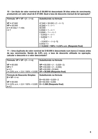 10 – Um título de valor nominal de $ 50.000 foi descontado 30 dias antes do vencimento,
produzindo um valor atual de $ 47.840. Qual a taxa de desconto mensal de tal operação?
Fórmula: VP = VF • (1 – i • n)
VF = 47.840
VP = 50.000
n = 30 dias = 1 mês
i = ?
Substituindo na fórmula
47.840 = 50.000 • (1 – i • 1)
47.840 = 1 – i • 1
50.000
0,9568 = 1 – i • 1
0,9568 – 1 = – i • 1
– 0,0432 = – i • 1
– 0,0432 = – i
1
– 0,0432 = – i • (– 1)
0,0432 = i
i = 0,0432 • 100% = 4,32% a.m. (Resposta final)
11 – Uma duplicata de valor nominal de $ 60.000 é descontada num banco 2 meses antes
de seu vencimento. Sendo de 2,8% a.m. a taxa de desconto utilizada na operação,
calcular o desconto e o valor descontado?
Fórmula: VP = VF • (1 – i • n)
VF = 60.000
VP = ?
n = 2
i = 2,8% a.m. = 2,8 / 100% = 0,028
Substituindo na fórmula
VP = 60.000 • (1 – 0,028 • 2)
VP = 60.000 • (1 – 0,056)
VP = 60.000 • (0,944)
VP = 56.640 (Resposta final)
Fórmula de Desconto Simples:
D = VF • i • n
VF = 60.000
i = 2,8% a.m. = 2,8 / 100% = 0,028
n = 2
Substituindo na fórmula
D = 60.000 • 0,028 • 2
D = 60.000 • 0,056
D = 3.360 (Resposta final)
6
 