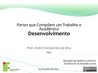Partes que Compõem um Trabalho e
Acadêmico
Desenvolvimento
Prof. André Constantino da Silva
PR1
03 de junho de 2015
Baseado nas seções 6.3 do livro
de Maria M. de Andrade (2010)
 
