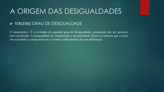 A ORIGEM DAS DESIGUALDADES
 TERCEIRO GRAU DE DESIGUALDADE
O despotismo - É a evolução do segundo grau de desigualdade, ocasionado por um governo
mal constituído. A desigualdade de consideração e de autoridade forçou os homens que viviam
em sociedade a compararem-se e a tomar conhecimento de suas diferenças.
 