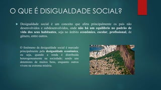 O QUE É DISIGUALDADE SOCIAL?
 Desigualdade social é um conceito que afeta principalmente os país não
desenvolvidos e subdesenvolvidos, onde não há um equilíbrio no padrão de
vida dos seus habitantes, seja no âmbito econômico, escolar, profissional, de
gênero, entre outros.
O fenômeno da desigualdade social é marcado
principalmente pela desigualdade econômica,
ou seja, quando a renda é distribuída
heterogeneamente na sociedade; sendo uns
detentores de muitos bens, enquanto outros
vivem na extrema miséria.
 