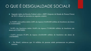 O QUE É DESIGUALDADE SOCIAL?
 Segundo dados da Receita Federal sobre o IRPF (Imposto de Renda de Pessoa Física)
de 2012 o Brasil se encontra no seguinte cenário:
- os 50,00% mais pobres detêm 2,00% da riqueza (18,600,000 milhões de brasileiros são donos
de 0.044920000)
- 36,99% dos brasileiros detêm 10,60% da riqueza (73,980,000 milhões de brasileiros são
donos de 0.238076000)
- 13,01% possuem 87,40% da riqueza (26,020,000 milhões de brasileiros são donos de
1.963004000)
 - No Brasil, estima-se que 16 milhões de pessoas ainda permanecem na pobreza
extrema.
 