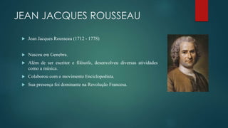 JEAN JACQUES ROUSSEAU
 Jean Jacques Rousseau (1712 - 1778)
 Nasceu em Genebra.
 Além de ser escritor e filósofo, desenvolveu diversas atividades
como a música.
 Colaborou com o movimento Enciclopedista.
 Sua presença foi dominante na Revolução Francesa.
 