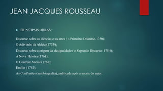 JEAN JACQUES ROUSSEAU
 PRINCIPAIS OBRAS:
Discurso sobre as ciências e as artes ( o Primeiro Discurso-1750);
O Adivinho da Aldeia (1753);
Discurso sobre a origem da desigualdade ( o Segundo Discurso- 1754);
A Nova Heloísa (1761);
O Contrato Social (1762);
Emílio (1762);
As Confissões (autobiografia), publicada após a morte do autor.
 