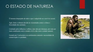O ESTADO DE NATUREZA
É homem despojado de tudo o que é adquirido no convívio social;
Ágil, forte e robusto devido às vicissitudes como o clima e
ferocidade dos animais;
Limitado pela infância e velhice, mas não por doenças, por esta ser
mais condizente com o estado civil e não com o estado natural;
Guiado por 2 princípios ou sentimentos naturais: necessidade de
conservação e a piedade;
 