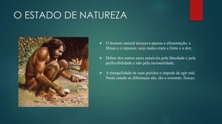 O ESTADO DE NATUREZA
 O homem natural desejava apenas a alimentação, a
fêmea e o repouso; seus males eram a fome e a dor;
 Difere dos outros seres sensíveis pela liberdade e pela
perfectibilidade e não pela racionalidade;
 A tranquilidade de suas paixões o impede de agir mal.
Neste estado as diferenças são, tão e somente, físicas;
 