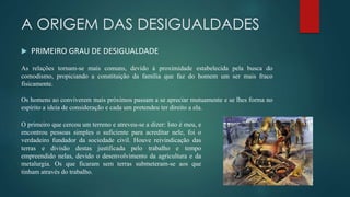 A ORIGEM DAS DESIGUALDADES
 PRIMEIRO GRAU DE DESIGUALDADE
As relações tornam-se mais comuns, devido à proximidade estabelecida pela busca do
comodismo, propiciando a constituição da família que faz do homem um ser mais fraco
fisicamente.
Os homens ao conviverem mais próximos passam a se apreciar mutuamente e se lhes forma no
espírito a ideia de consideração e cada um pretendeu ter direito a ela.
O primeiro que cercou um terreno e atreveu-se a dizer: Isto é meu, e
encontrou pessoas simples o suficiente para acreditar nele, foi o
verdadeiro fundador da sociedade civil. Houve reivindicação das
terras e divisão destas justificada pelo trabalho e tempo
empreendido nelas, devido o desenvolvimento da agricultura e da
metalurgia. Os que ficaram sem terras submeteram-se aos que
tinham através do trabalho.
 