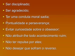  Ser disciplinado;
 Ser agradecido;
 Ter uma conduta moral sadia;
 Pontualidade e perseverança;
 Evitar curiosidade sobre o obsessor;
 Não atribuir-lhe todo acontecimento ruim;
 Não ter repulsa por eles;
 Não desejar que sofram o reverso.
 