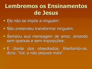 Lembremos os Ensinamentos
de Jesus
 Ele não se impôs a ninguém;
 Não pretendeu transformar ninguém;
 Semeou sua mensagem de amor, amando
sem queixas e sem imposições;
 E diante dos obsediados, libertando-os,
dizia: “Vai, e não peques mais”.
 