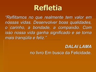 Refletia
“Reflitamos no que realmente tem valor em
nossas vidas. Desenvolver boas qualidades,
o carinho, a bondade, a compaixão. Com
isso nossa vida ganha significado e se torna
mais tranqüila e feliz.”
DALAI LAMA
no livro Em busca da Felicidade.
 