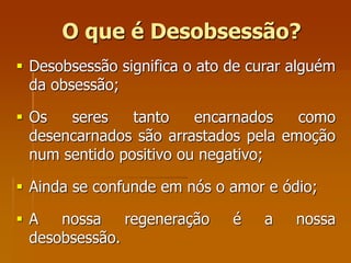 O que é Desobsessão?
 Desobsessão significa o ato de curar alguém
da obsessão;
 Os seres tanto encarnados como
desencarnados são arrastados pela emoção
num sentido positivo ou negativo;
 Ainda se confunde em nós o amor e ódio;
 A nossa regeneração é a nossa
desobsessão.
 