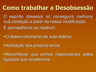 O espírito obsessor só conseguirá melhorar
sua condição a partir da nossa modificação.
É aconselhável ao médium:
O desenvolvimento da auto estima;
Aceitação dos próprios erros;
Reconhecer que somos responsáveis pelas
ligações que recebemos;
Como trabalhar a Desobsessão
 