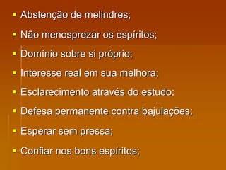  Abstenção de melindres;
 Não menosprezar os espíritos;
 Domínio sobre si próprio;
 Interesse real em sua melhora;
 Esclarecimento através do estudo;
 Defesa permanente contra bajulações;
 Esperar sem pressa;
 Confiar nos bons espíritos;
 