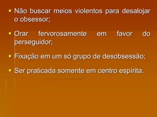  Não buscar meios violentos para desalojar
o obsessor;
 Orar fervorosamente em favor do
perseguidor;
 Fixação em um só grupo de desobsessão;
 Ser praticada somente em centro espírita.
 
