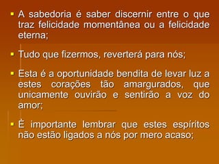  A sabedoria é saber discernir entre o que
traz felicidade momentânea ou a felicidade
eterna;
 Tudo que fizermos, reverterá para nós;
 Esta é a oportunidade bendita de levar luz a
estes corações tão amargurados, que
unicamente ouvirão e sentirão a voz do
amor;
 È importante lembrar que estes espíritos
não estão ligados a nós por mero acaso;
 