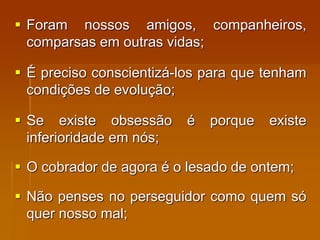  Foram nossos amigos, companheiros,
comparsas em outras vidas;
 É preciso conscientizá-los para que tenham
condições de evolução;
 Se existe obsessão é porque existe
inferioridade em nós;
 O cobrador de agora é o lesado de ontem;
 Não penses no perseguidor como quem só
quer nosso mal;
 