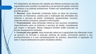 O diagnóstico da estrutura diz respeito aos fatores produtivos que são
organizados para constituir os sistemas e os serviços de saúde, incluindo
os saberes e as práticas profissionais. Podem ser classificados em três
grandes grupos:
⯈ Recurso: essa dimensão contempla todos os tipos de recursos,
excluídos os financeiros, usados para a realização das atividades dos
sistemas e serviços de saúde: instalações, equipamentos, insumos,
materiaismédico-cirúrgicos, pessoal e informações.
⯈ Financiamento: essa dimensão refere-se aos recursos monetários
disponibilizados para os sistemas e serviços de saúde, considerando
sua origem e alocação. Nessa categoria também estão incluídas as
formas depagamento adotadas.
⯈ Condução e/ou gestão: essa dimensão refere-se à capacidade dos diferentes níveis
de governo de formular e executar políticas de saúde, procurando garantir o seu
acompanhamento e a sua correção(quando for preciso), assumindo a regulação do
setor e responsabilizando-se pelos resultados obtidos.
 
