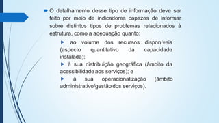  O detalhamento desse tipo de informação deve ser
feito por meio de indicadores capazes de informar
sobre distintos tipos de problemas relacionados à
estrutura, como a adequação quanto:
⯈ ao volume dos recursos disponíveis
(aspecto quantitativo da capacidade
instalada);
⯈ à sua distribuição geográfica (âmbito da
acessibilidade aos serviços); e
⯈ à sua operacionalização (âmbito
administrativo/gestão dos serviços).
 