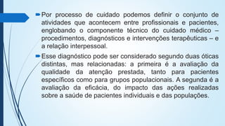 Por processo de cuidado podemos definir o conjunto de
atividades que acontecem entre profissionais e pacientes,
englobando o componente técnico do cuidado médico –
procedimentos, diagnósticos e intervenções terapêuticas – e
a relação interpessoal.
Esse diagnóstico pode ser considerado segundo duas óticas
distintas, mas relacionadas: a primeira é a avaliação da
qualidade da atenção prestada, tanto para pacientes
específicos como para grupos populacionais. A segunda é a
avaliação da eficácia, do impacto das ações realizadas
sobre a saúde de pacientes individuais e das populações.
 