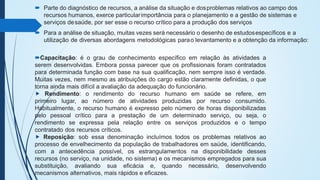  Parte do diagnóstico de recursos, a análise da situação e dosproblemas relativos ao campo dos
recursos humanos, exerce particularimportância para o planejamento e a gestão de sistemas e
serviços desaúde, por ser esse o recurso crítico para a produção dos serviços
 Para a análise de situação, muitas vezes será necessário o desenho de estudosespecíficos e a
utilização de diversas abordagens metodológicas parao levantamento e a obtenção da informação:
Capacitação: é o grau de conhecimento específico em relação às atividades a
serem desenvolvidas. Embora possa parecer que os profissionais foram contratados
para determinada função com base na sua qualificação, nem sempre isso é verdade.
Muitas vezes, nem mesmo as atribuições do cargo estão claramente definidas, o que
torna ainda mais difícil a avaliação da adequação do funcionário.
⯈ Rendimento: o rendimento do recurso humano em saúde se refere, em
primeiro lugar, ao número de atividades produzidas por recurso consumido.
Habitualmente, o recurso humano é expresso pelo número de horas disponibilizadas
pelo pessoal crítico para a prestação de um determinado serviço, ou seja, o
rendimento se expressa pela relação entre os serviços produzidos e o tempo
contratado dos recursos críticos.
⯈ Reposição: sob essa denominação incluímos todos os problemas relativos ao
processo de envelhecimento da população de trabalhadores em saúde, identificando,
com a antecedência possível, os estrangulamentos na disponibilidade desses
recursos (no serviço, na unidade, no sistema) e os mecanismos empregados para sua
substituição, avaliando sua eficácia e, quando necessário, desenvolvendo
mecanismos alternativos, mais rápidos e eficazes.
 