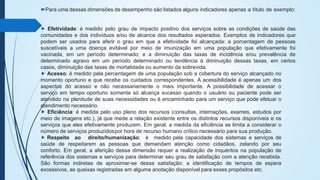 Para uma dessas dimensões de desempenho são listados alguns indicadores apenas a título de exemplo:
⯈ Efetividade: é medido pelo grau de impacto positivo dos serviços sobre as condições de saúde das
comunidades e dos indivíduos e/ou de alcance dos resultados esperados. Exemplos de indicadores que
podem ser usados para aferir o grau em que a efetividade foi alcançada: a porcentagem de pessoas
suscetíveis a uma doença evitável por meio de imunização em uma população que efetivamente foi
vacinada, em um período determinado; e a diminuição das taxas de incidência e/ou prevalência de
determinado agravo em um período determinado ou tendência à diminuição dessas taxas, em certos
casos, diminuição das taxas de mortalidade ou aumento da sobrevida.
⯈ Acesso: é medido pela percentagem de uma população sob a cobertura do serviço alcançado no
momento oportuno e que recebe os cuidados correspondentes. A acessibilidade é apenas um dos
aspectos do acesso e não necessariamente o mais importante. A possibilidade de acessar o
serviço em tempo oportuno somente só alcança sucesso quando o usuário ou paciente pode ser
atendido na plenitude de suas necessidades ou é encaminhado para um serviço que pode efetuar o
atendimento necessário.
⯈ Eficiência: é medida pelo uso pleno dos recursos (consultas, internações, exames, estudos por
meio de imagens etc.), já que mede a relação existente entre os distintos recursos disponíveis e os
serviços que eles efetivamente produzem. Em geral, a medida da eficiência se limita a considerar o
número de serviços produzidospor hora de recurso humano crítico necessário para sua produção.
⯈ Respeito ao direito/humanização: é medido pela capacidade dos sistemas e serviços de
saúde de respeitarem as pessoas que demandam atenção como cidadãos, zelando por seu
conforto. Em geral, a aferição dessa dimensão requer a realização de inquéritos na população de
referência dos sistemas e serviços para determinar seu grau de satisfação com a atenção recebida.
São formas indiretas de aproximar-se dessa satisfação: a identificação de tempos de espera
excessivos, as queixas registradas em alguma anotação disponível para esses propósitos etc.
 