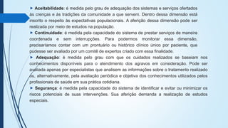 ⯈ Aceitabilidade: é medida pelo grau de adequação dos sistemas e serviços ofertados
às crenças e às tradições da comunidade a que servem. Dentro dessa dimensão está
inscrito o respeito às expectativas populacionais. A aferição dessa dimensão pode ser
realizada por meio de estudos na população.
⯈ Continuidade: é medida pela capacidade do sistema de prestar serviços de maneira
coordenada e sem interrupções. Para podermos monitorar essa dimensão,
precisaríamos contar com um prontuário ou histórico clínico único por paciente, que
pudesse ser avaliado por um comitê de expertos criado com essa finalidade.
⯈ Adequação: é medida pelo grau com que os cuidados realizados se baseiam nos
conhecimentos disponíveis para o atendimento dos agravos em consideração. Pode ser
avaliada apenas por especialistas que analisem as informações sobre o tratamento realizado
ou, alternativamente, pela avaliação periódica e objetiva dos conhecimentos utilizados pelos
profissionais de saúde em sua prática cotidiana.
⯈ Segurança: é medida pela capacidade do sistema de identificar e evitar ou minimizar os
riscos potenciais de suas intervenções. Sua aferição demanda a realização de estudos
especiais.
 