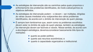  As estratégias de intervenção são os caminhos pelos quais propomos o
enfrentamento dos problemas identificados, de modo aalcançarmos os
objetivos definidos.
 As estratégias de intervenção podem – e devem – ser múltiplas, dirigidas
às várias causas imediatas e/ou subjacentes dos vários problemas
identificados, de acordo com o âmbito de intervenção de quem planeja.
 É sempre bom lembrarmos que, assim como os problemas escolhidos
devem estar no âmbito de ação de quem planeja, também as estratégias
de intervenção devem ser factíveis e viáveis. Nesse sentido, de acordo com
a abordagem estratégica, devemosconsiderar basicamente três tipos de
restrições:
⯈ quanto ao poder político;
⯈ quanto aos recursos econômicos; e
⯈ quanto à capacidade organizativa e institucional.
 