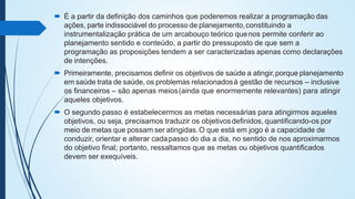  É a partir da definição dos caminhos que poderemos realizar a programação das
ações, parte indissociável do processo de planejamento,constituindo a
instrumentalização prática de um arcabouço teórico quenos permite conferir ao
planejamento sentido e conteúdo, a partir do pressuposto de que sem a
programação as proposições tendem a ser caracterizadas apenas como declarações
de intenções.
 Primeiramente, precisamos definir os objetivos de saúde a atingir,porque planejamento
em saúde trata de saúde, os problemas relacionadosà gestão de recursos – inclusive
os financeiros – são apenas meios(ainda que enormemente relevantes) para atingir
aqueles objetivos.
 O segundo passo é estabelecermos as metas necessárias para atingirmos aqueles
objetivos, ou seja, precisamos traduzir os objetivosdefinidos, quantificando-os por
meio de metas que possam ser atingidas.O que está em jogo é a capacidade de
conduzir, orientar e alterar cadapasso do dia a dia, no sentido de nos aproximarmos
do objetivo final; portanto, ressaltamos que as metas ou objetivos quantificados
devem ser exequíveis.
 