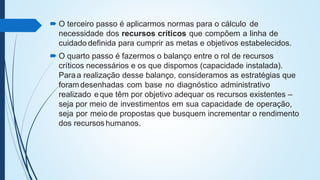  O terceiro passo é aplicarmos normas para o cálculo de
necessidade dos recursos críticos que compõem a linha de
cuidado definida para cumprir as metas e objetivos estabelecidos.
 O quarto passo é fazermos o balanço entre o rol de recursos
críticos necessários e os que dispomos (capacidade instalada).
Paraa realização desse balanço, consideramos as estratégias que
foramdesenhadas com base no diagnóstico administrativo
realizado eque têm por objetivo adequar os recursos existentes –
seja por meio de investimentos em sua capacidade de operação,
seja por meiode propostas que busquem incrementar o rendimento
dos recursoshumanos.
 